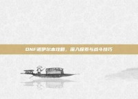 DNF诺伊尔本攻略，深入探索与战斗技巧