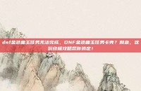 dnf金色曲玉任务无法完成，DNF金色曲玉任务卡壳？别急，这份终极攻略帮你搞定！