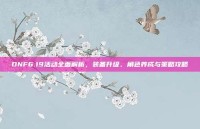 DNF6.19活动全面解析，装备升级、角色养成与策略攻略