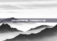 DNF武神装备攻略，打造最强战斗力量