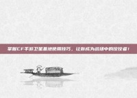 掌握CF手游卫星基地使用技巧，让你成为战场中的佼佼者！