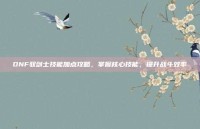 DNF驭剑士技能加点攻略，掌握核心技能，提升战斗效率