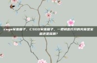 csgo军需箱子，CSGO军需箱子，一把钥匙打开的究竟是宝藏还是深渊？