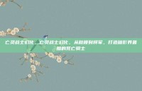 亡灵战士幻化，亡灵战士幻化，从骷髅到将军，打造暗影界最酷的死亡骑士