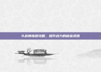 斗战神炼器攻略，提升战力的秘密武器