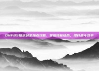 DNF85版本剑圣加点攻略，掌握技能组合，提升战斗效率