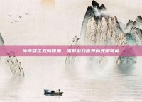 传奇百区五湖四海，探索游戏世界的无限可能