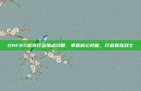 DNF85版本狂战加点攻略，掌握核心技能，打造最强战士