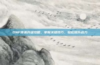 DNF传承升级攻略，掌握关键技巧，轻松提升战力
