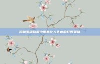 揭秘英雄联盟中那些让人头疼的打野英雄