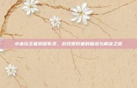 小米玩王者荣耀失灵，游戏爱好者的困惑与解决之道