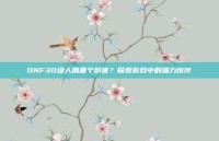 DNF30级人偶哪个厉害？探索游戏中的强力伙伴