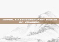 lol安卓最新，LOL手游安卓版迎来超级大更新！新英雄+全新模式，老玩家集体回归？