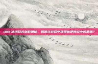 DNF冰河裂谷剑的奥秘，如何在游戏中获得这把传说中的武器？