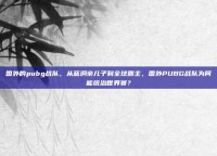 国外的pubg战队，从蓝洞亲儿子到全球霸主，国外PUBG战队为何能统治世界赛？