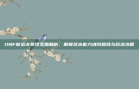 DNF新远古系统全面解析，解锁远古能力进阶路线与玩法攻略