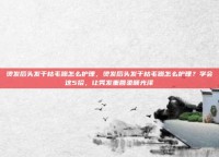 烫发后头发干枯毛躁怎么护理，烫发后头发干枯毛躁怎么护理？学会这5招，让秀发重回柔顺光泽
