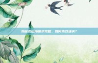 揭秘观山海副本攻略，如何高效通关？