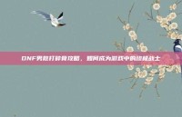 DNF男散打碎骨攻略，如何成为游戏中的终极战士