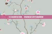 S3选拔赛全攻略，顶级体验与技巧深度解析
