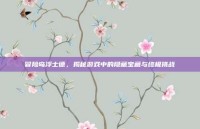 冒险岛浮士德，揭秘游戏中的隐藏宝藏与终极挑战