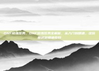DNF修炼任务，DNF修炼任务全解析，从入门到精通，这份搬砖秘籍请收好