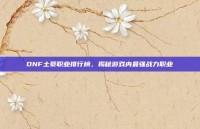 DNF土豪职业排行榜，揭秘游戏内最强战力职业