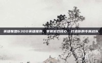 英雄联盟6300英雄推荐，掌握游戏核心，打造你的专属战队