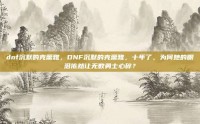 dnf沉默的克蕾雅，DNF沉默的克蕾雅，十年了，为何她的眼泪依然让无数勇士心碎？