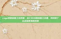 csgo好的创意工坊风景，在CSGO的创意工坊里，我找到了比战场更美的风景