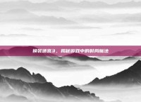 换装迷宫3，揭秘游戏中的时尚魔法