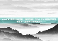 nba2k9最新球员名单，情怀拉满！NBA 2K9最新球员名单曝光，这些传奇还能再战？