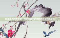 御龙在天貂蝉出浴，揭秘游戏中的神秘角色与攻略技巧