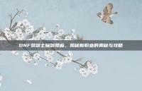 DNF驭剑士魔剑降临，揭秘新职业的奥秘与攻略