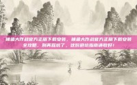 捕鱼大作战官方正版下载安装，捕鱼大作战官方正版下载安装全攻略，别再踩坑了，这份避坑指南请收好！