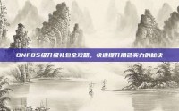 DNF85级升级礼包全攻略，快速提升角色实力的秘诀
