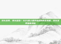 好头发网，秃头警告！90%的人都不知道的养发真相，好头发网独家揭秘