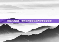 掌握游戏秘籍，如何与好友在穿越火线中畅快交流