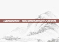 王者荣耀哈迪斯ID，揭秘英雄哈迪斯的隐藏技巧与战术布局