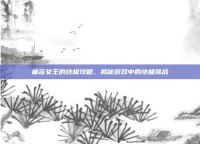 痛苦女王的终极攻略，揭秘游戏中的终极挑战