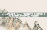steam慢速是多少，Steam下载慢如蜗牛？别只怪网络！这6个隐藏设置和终极解决方案让你满速狂飙