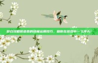 游戏攻略锻造卷的终极运用技巧，助你在游戏中一飞冲天！