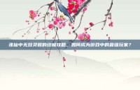 诛仙中无敌灵猴的终极攻略，如何成为游戏中的最强玩家？