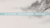 DNF十周年活动来袭，全新版本玩法与策略深度解析，助你畅享游戏乐趣