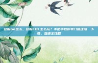 欧服lol怎么，欧服LOL怎么玩？手把手教你零门槛注册、下载、加速全攻略