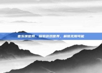 音乐侠官网，探索游戏世界，解锁无限可能