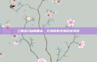 三国志11自制剧本，打造你的专属历史战役