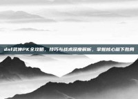 dnf武神PK全攻略，技巧与战术深度解析，掌握核心赢下胜局
