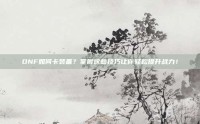 DNF如何卡装备？掌握这些技巧让你轻松提升战力！