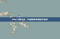DNF人偶大全，打造你的专属战斗伙伴